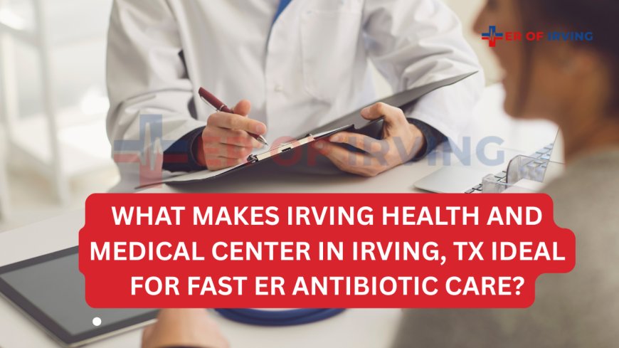 What Makes Irving Health and Medical Center in Irving, TX Ideal for Fast ER Antibiotic Care?